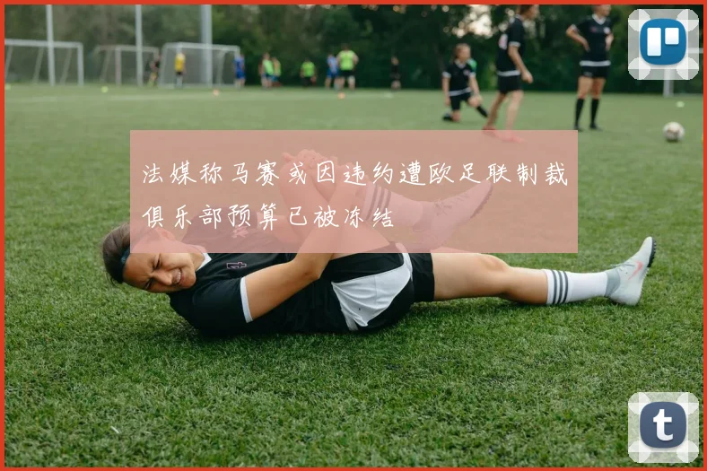 法媒称马赛或因违约遭欧足联制裁俱乐部预算已被冻结