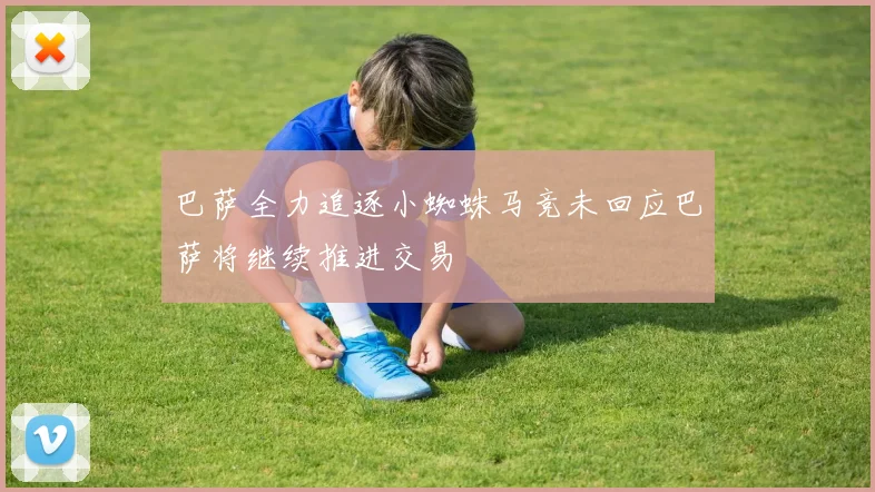 巴萨全力追逐小蜘蛛马竞未回应巴萨将继续推进交易