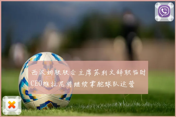 西汉姆联联合主席苏利文辞职临时CEO维拉尼将继续掌舵球队运营
