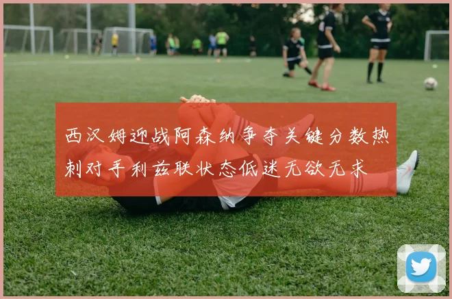 西汉姆迎战阿森纳争夺关键分数热刺对手利兹联状态低迷无欲无求