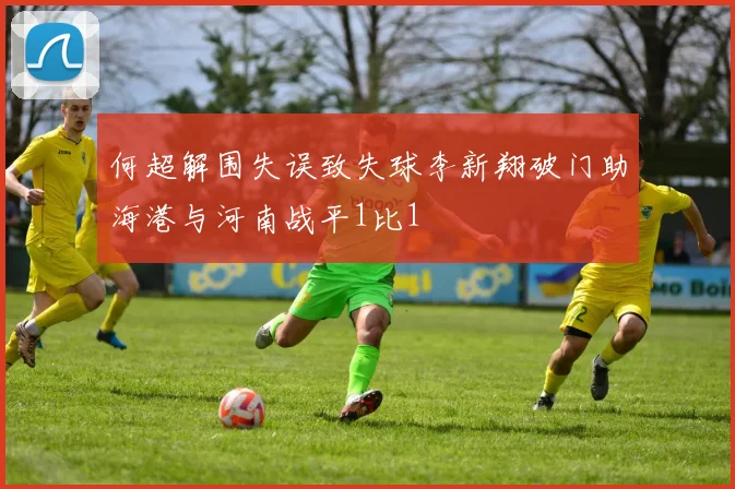 何超解围失误致失球李新翔破门助海港与河南战平1比1