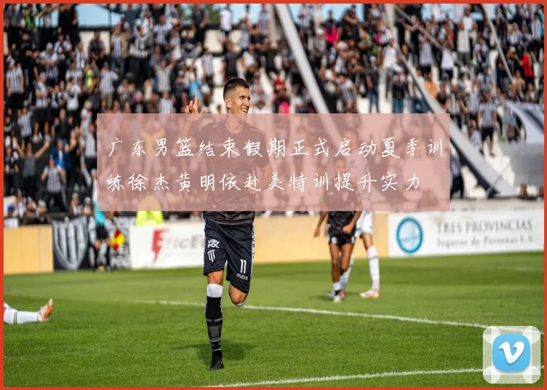 广东男篮结束假期正式启动夏季训练徐杰黄明依赴美特训提升实力