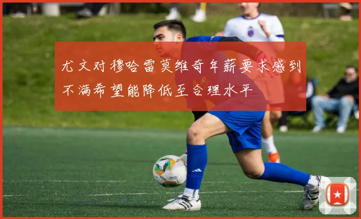 尤文对穆哈雷莫维奇年薪要求感到不满希望能降低至合理水平