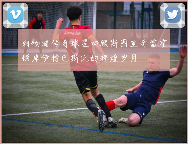利物浦传奇球星回顾斯图里奇雷霍顿库伊特巴斯比的辉煌岁月