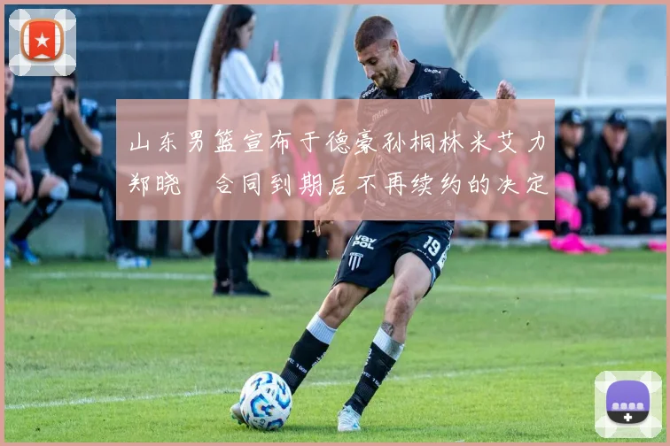 山东男篮宣布于德豪孙桐林米艾力郑晓垚合同到期后不再续约的决定