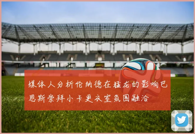 媒体人分析伦纳德在猛龙的影响巴恩斯崇拜小卡更衣室氛围融洽